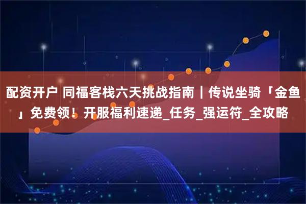 配资开户 同福客栈六天挑战指南｜传说坐骑「金鱼」免费领！开服福利速递_任务_强运符_全攻略