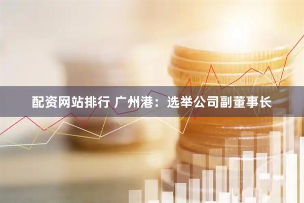 配资网站排行 广州港：选举公司副董事长