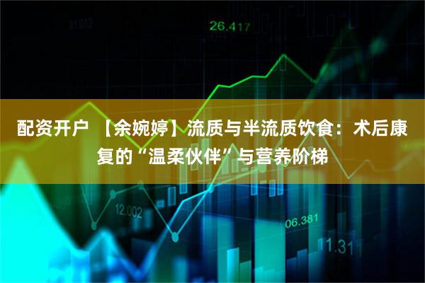 配资开户 【余婉婷】流质与半流质饮食：术后康复的“温柔伙伴”与营养阶梯