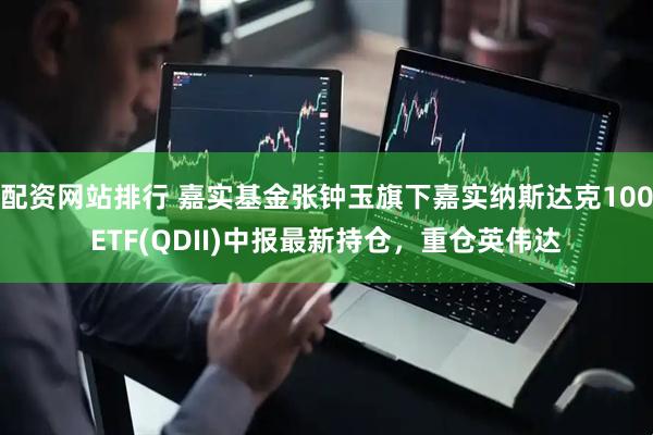 配资网站排行 嘉实基金张钟玉旗下嘉实纳斯达克100ETF(QDII)中报最新持仓，重仓英伟达