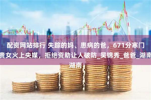 配资网站排行 失踪的妈、患病的爸，671分寒门贵女火上央媒，拒绝资助让人破防_吴锦秀_爸爸_湖南