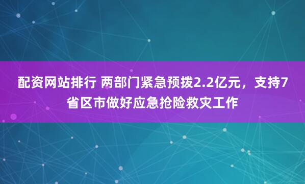配资网站排行 两部门紧急预拨2.2亿元，支持7省区市做好应急抢险救灾工作