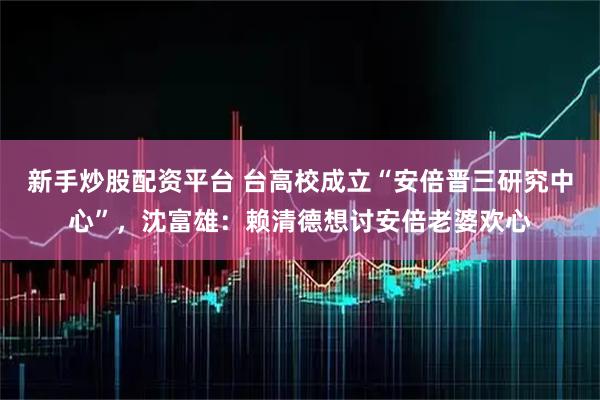 新手炒股配资平台 台高校成立“安倍晋三研究中心”，沈富雄：赖清德想讨安倍老婆欢心