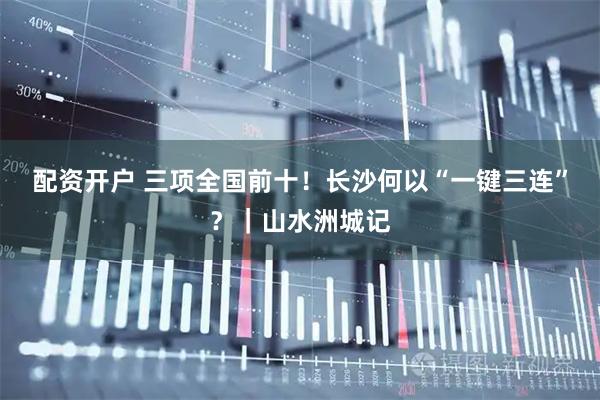 配资开户 三项全国前十！长沙何以“一键三连”？｜山水洲城记