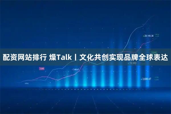 配资网站排行 燥Talk丨文化共创实现品牌全球表达