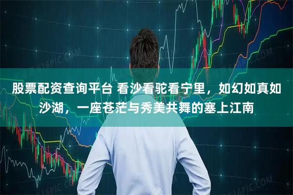 股票配资查询平台 看沙看驼看宁里，如幻如真如沙湖，一座苍茫与秀美共舞的塞上江南