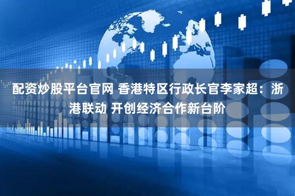 配资炒股平台官网 香港特区行政长官李家超：浙港联动 开创经济合作新台阶