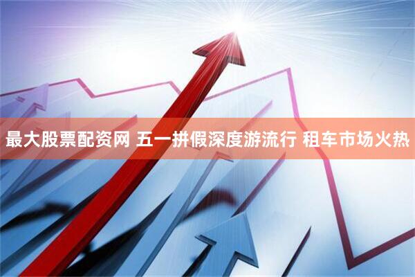 最大股票配资网 五一拼假深度游流行 租车市场火热