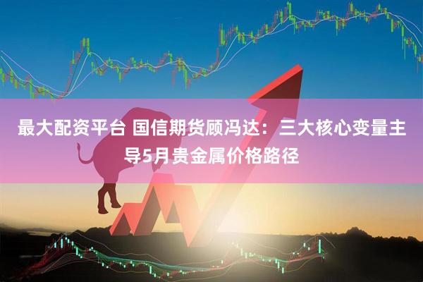 最大配资平台 国信期货顾冯达：三大核心变量主导5月贵金属价格路径