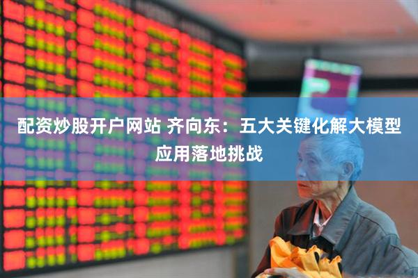 配资炒股开户网站 齐向东：五大关键化解大模型应用落地挑战