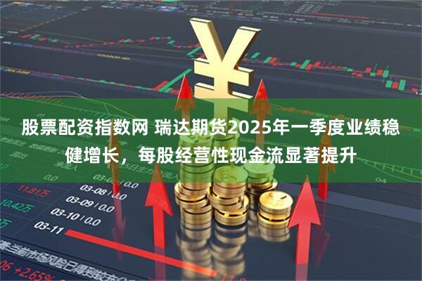 股票配资指数网 瑞达期货2025年一季度业绩稳健增长，每股经营性现金流显著提升