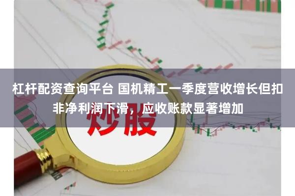 杠杆配资查询平台 国机精工一季度营收增长但扣非净利润下滑，应收账款显著增加