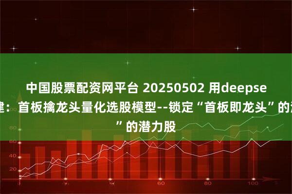 中国股票配资网平台 20250502 用deepseek构建：首板擒龙头量化选股模型--锁定“首板即龙头”的潜力股