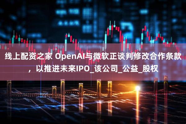 线上配资之家 OpenAI与微软正谈判修改合作条款，以推进未来IPO_该公司_公益_股权