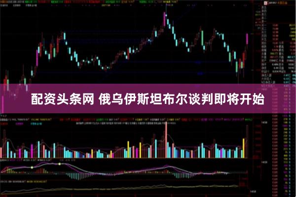 配资头条网 俄乌伊斯坦布尔谈判即将开始