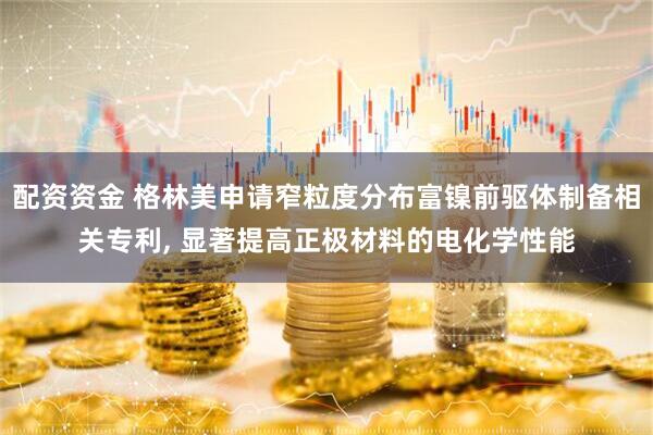 配资资金 格林美申请窄粒度分布富镍前驱体制备相关专利, 显著提高正极材料的电化学性能