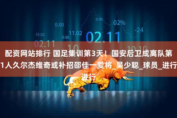 配资网站排行 国足集训第3天！国安后卫成离队第1人久尔杰维奇或补招邵佳一爱将_吴少聪_球员_进行