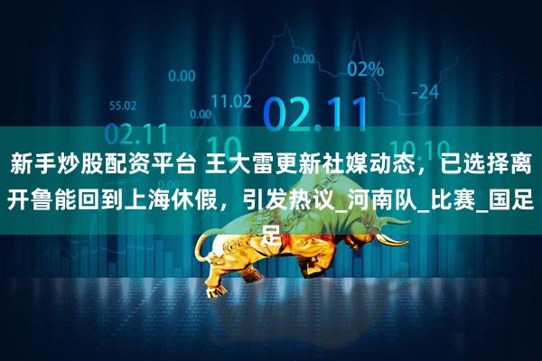 新手炒股配资平台 王大雷更新社媒动态，已选择离开鲁能回到上海休假，引发热议_河南队_比赛_国足