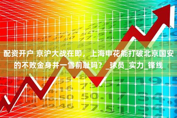 配资开户 京沪大战在即，上海申花能打破北京国安的不败金身并一雪前耻吗？_球员_实力_锋线