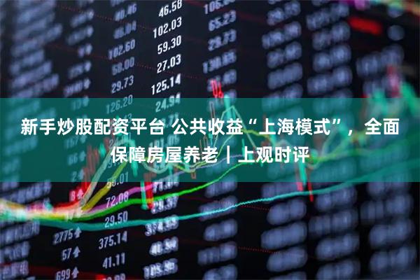 新手炒股配资平台 公共收益“上海模式”，全面保障房屋养老｜上观时评