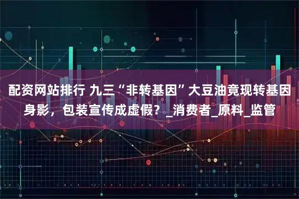 配资网站排行 九三“非转基因”大豆油竟现转基因身影，包装宣传成虚假？_消费者_原料_监管