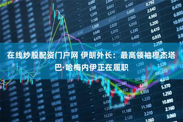 在线炒股配资门户网 伊朗外长：最高领袖穆杰塔巴·哈梅内伊正在履职