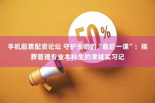 手机股票配资论坛 守护生命的“最后一课”：殡葬管理专业本科生的津城实习记