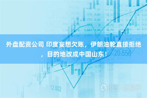 外盘配资公司 印度妄想欠账，伊朗油轮直接拒绝，目的地改成中国山东！