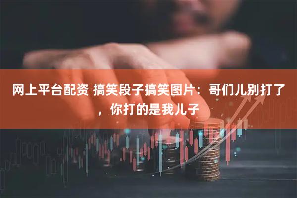 网上平台配资 搞笑段子搞笑图片：哥们儿别打了，你打的是我儿子