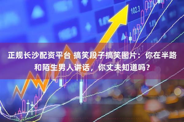 正规长沙配资平台 搞笑段子搞笑图片：你在半路和陌生男人讲话，你丈夫知道吗？