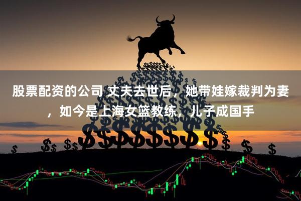 股票配资的公司 丈夫去世后，她带娃嫁裁判为妻，如今是上海女篮教练，儿子成国手