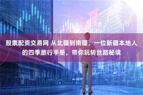 股票配资交易网 从北疆到南疆，一位新疆本地人的四季旅行手册，带你玩转丝路秘境