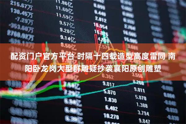 配资门户官方平台 时隔十四载造型高度雷同 南阳卧龙岗大型群雕疑抄袭襄阳原创雕塑