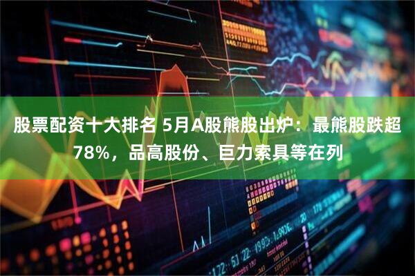 股票配资十大排名 5月A股熊股出炉：最熊股跌超78%，品高股份、巨力索具等在列
