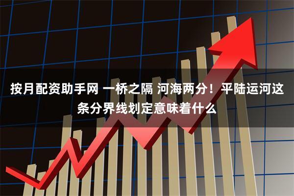 按月配资助手网 一桥之隔 河海两分！平陆运河这条分界线划定意味着什么