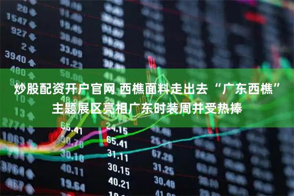炒股配资开户官网 西樵面料走出去 “广东西樵”主题展区亮相广东时装周并受热捧