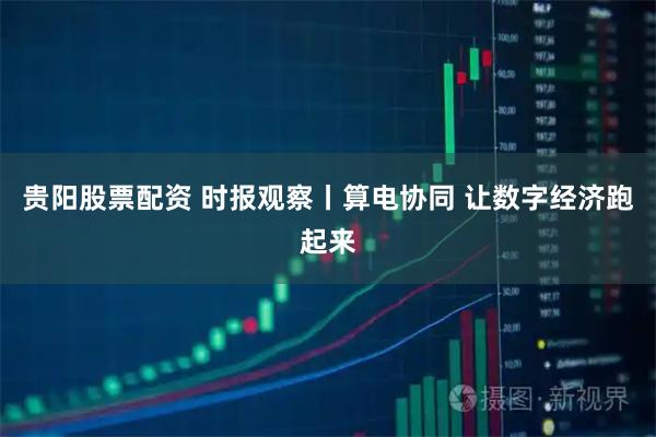 贵阳股票配资 时报观察丨算电协同 让数字经济跑起来