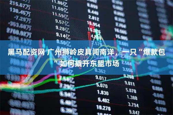 黑马配资网 广州狮岭皮具闯南洋，一只“爆款包”如何撬开东盟市场