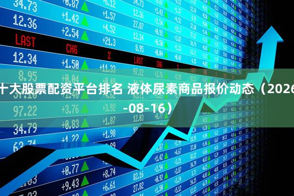 十大股票配资平台排名 液体尿素商品报价动态（2026-08-16）